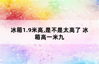 冰箱1.9米高,是不是太高了 冰箱高一米九